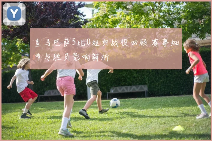 皇马巴萨5比0经典战役回顾 赛事细节与胜负影响解析