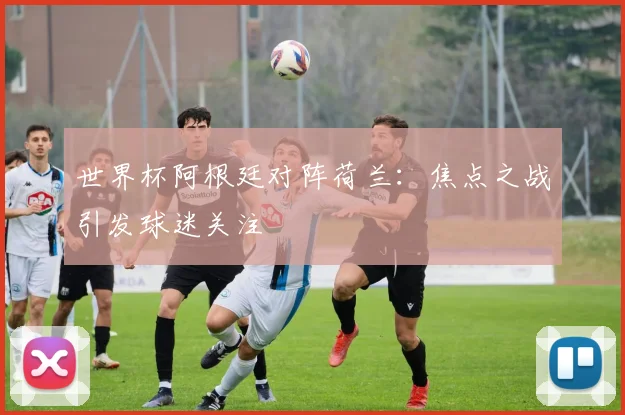 世界杯阿根廷对阵荷兰：焦点之战引发球迷关注