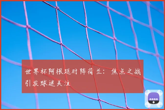 世界杯阿根廷对阵荷兰:焦点之战引发球迷关注
