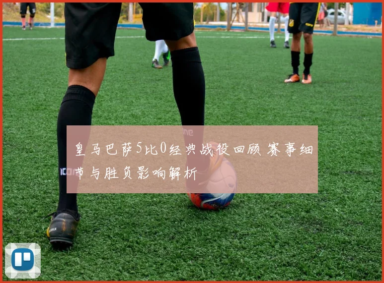 皇马巴萨5比0经典战役回顾 赛事细节与胜负影响解析