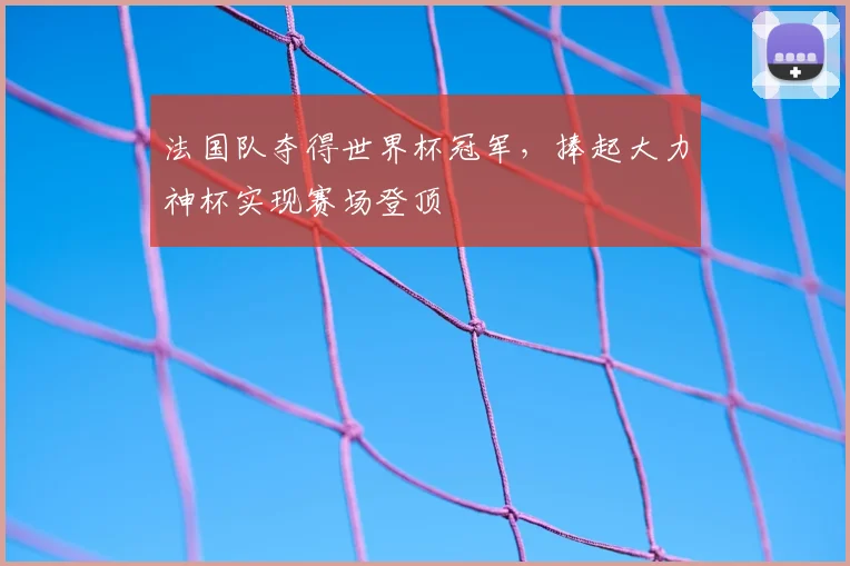 法国队夺得世界杯冠军,捧起大力神杯实现赛场登顶
