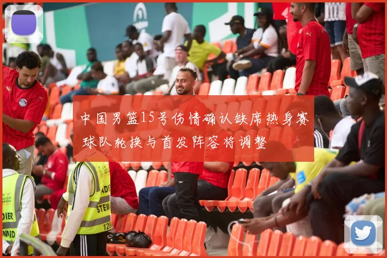 中国男篮15号伤情确认缺席热身赛 球队轮换与首发阵容将调整