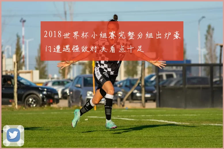 2018世界杯小组赛完整分组出炉豪门遭遇强敌对决看点十足