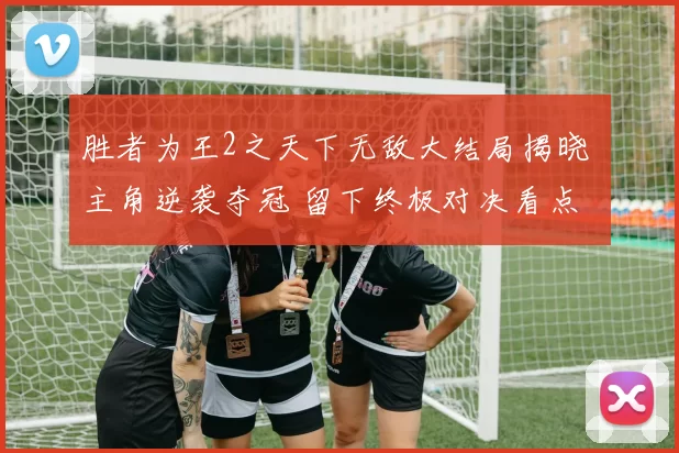 胜者为王2之天下无敌大结局揭晓 主角逆袭夺冠 留下终极对决看点