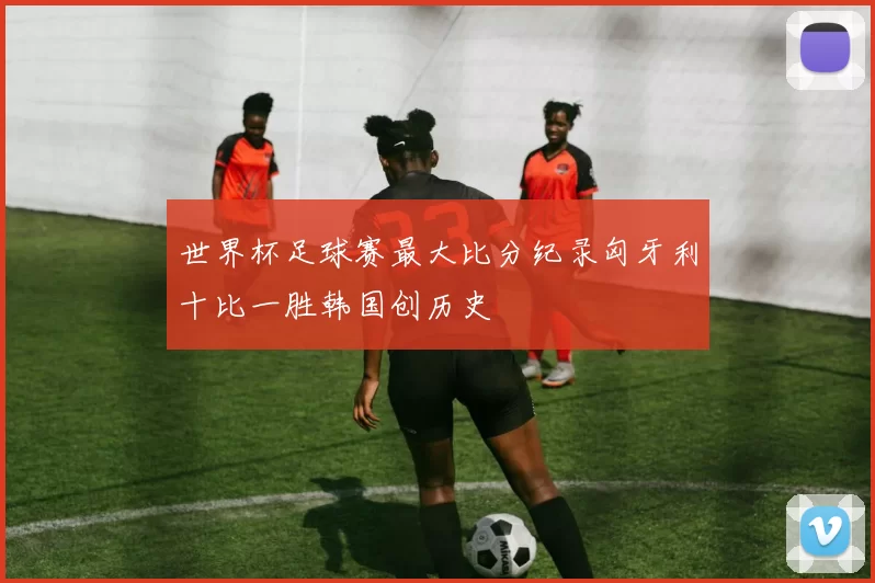 世界杯足球赛最大比分纪录匈牙利十比一胜韩国创历史