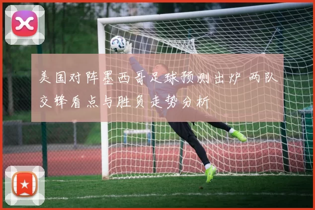 美国对阵墨西哥足球预测出炉 两队交锋看点与胜负走势分析