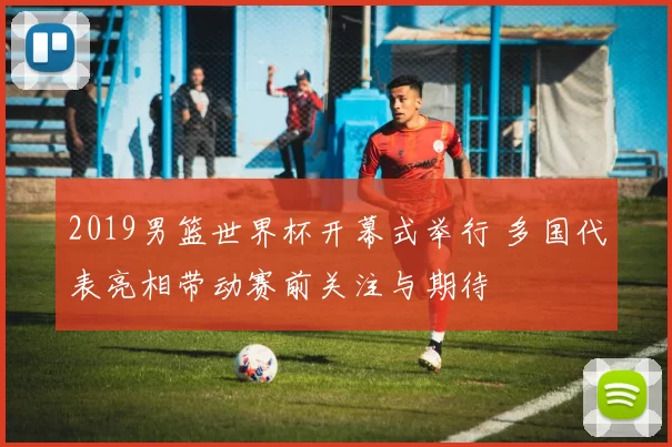 2019男篮世界杯开幕式举行 多国代表亮相带动赛前关注与期待