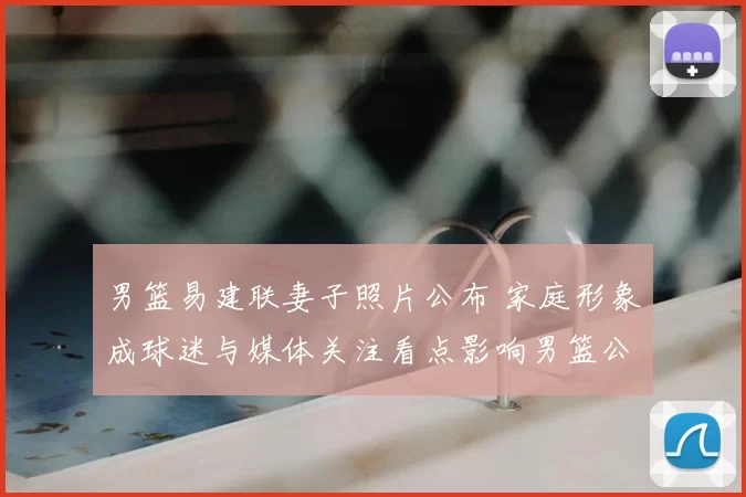 男篮易建联妻子照片公布 家庭形象成球迷与媒体关注看点影响男篮公众形象