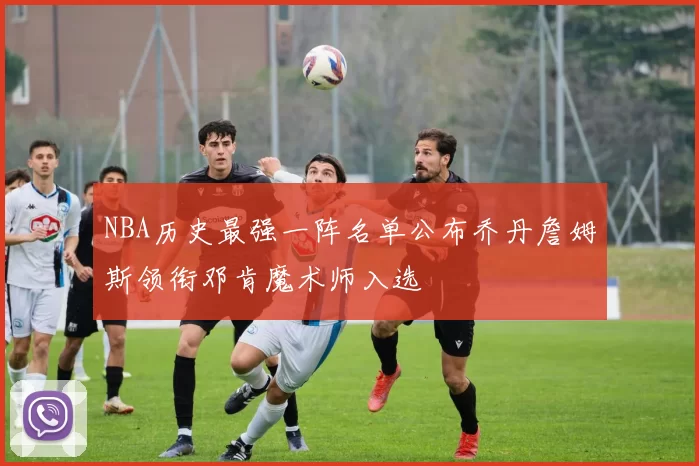 NBA历史最强一阵名单公布乔丹詹姆斯领衔邓肯魔术师入选