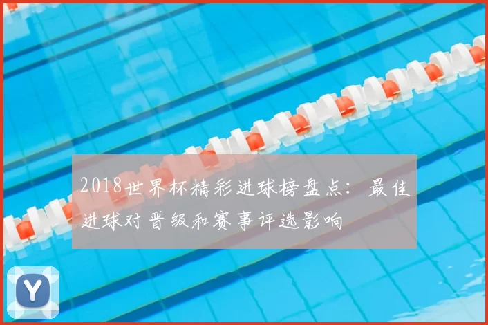 2018世界杯精彩进球榜盘点：最佳进球对晋级和赛事评选影响