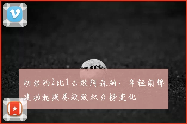 切尔西2比1击败阿森纳，年轻前锋建功轮换奏效致积分榜变化
