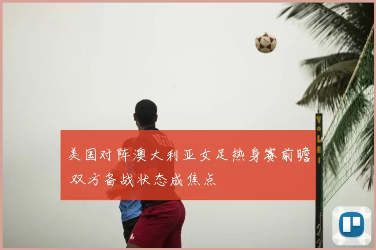 美国对阵澳大利亚女足热身赛前瞻 双方备战状态成焦点