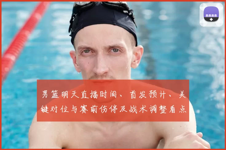 男篮明天直播时间、首发预计、关键对位与赛前伤停及战术调整看点