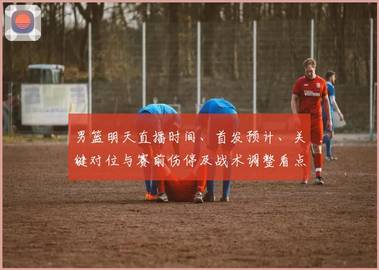 男篮明天直播时间、首发预计、关键对位与赛前伤停及战术调整看点