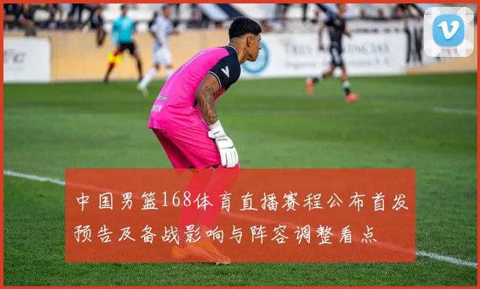 中国男篮168体育直播赛程公布首发预告及备战影响与阵容调整看点