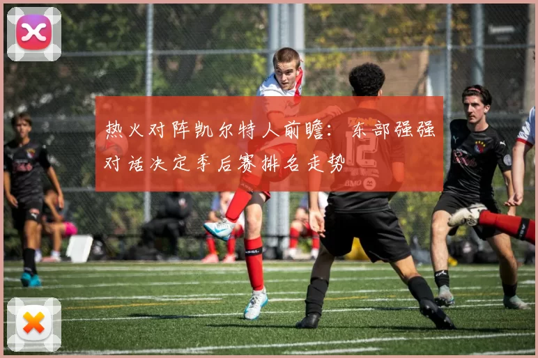 热火对阵凯尔特人前瞻：东部强强对话决定季后赛排名走势