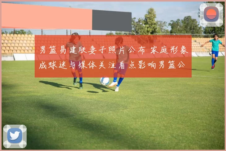 男篮易建联妻子照片公布 家庭形象成球迷与媒体关注看点影响男篮公众形象