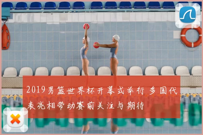 2019男篮世界杯开幕式举行 多国代表亮相带动赛前关注与期待