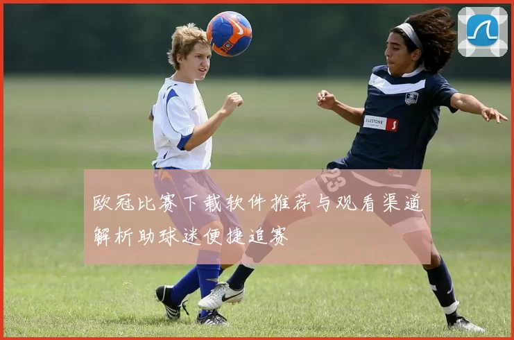 欧冠比赛下载软件推荐与观看渠道解析助球迷便捷追赛