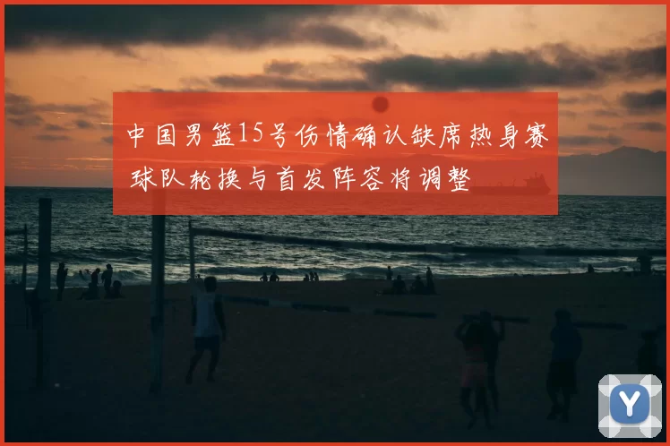 中国男篮15号伤情确认缺席热身赛 球队轮换与首发阵容将调整