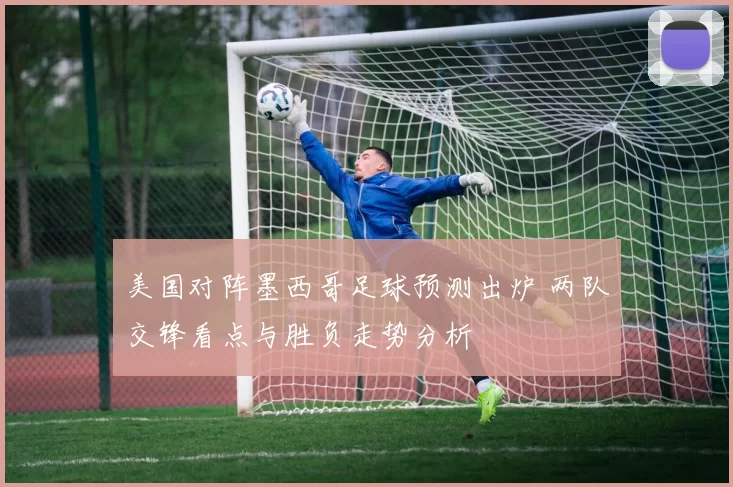 美国对阵墨西哥足球预测出炉 两队交锋看点与胜负走势分析
