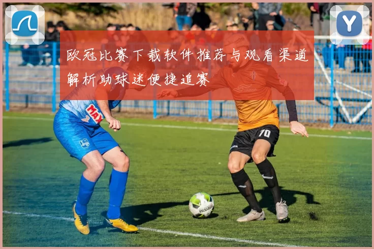 欧冠比赛下载软件推荐与观看渠道解析助球迷便捷追赛