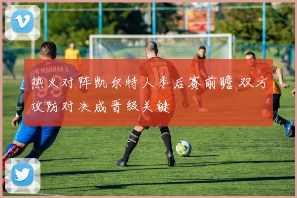 热火对阵凯尔特人季后赛前瞻 双方攻防对决成晋级关键