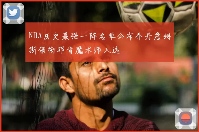 NBA历史最强一阵名单公布乔丹詹姆斯领衔邓肯魔术师入选