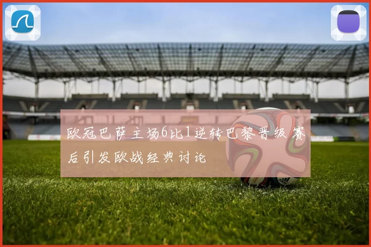 欧冠巴萨主场6比1逆转巴黎晋级 赛后引发欧战经典讨论