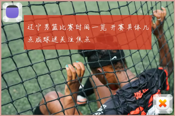辽宁男篮比赛时间一览 开赛具体几点成球迷关注焦点