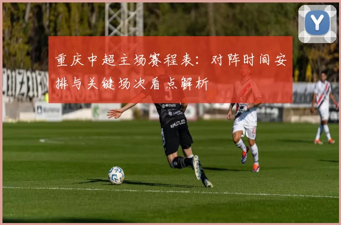 重庆中超主场赛程表:对阵时间安排与关键场次看点解析