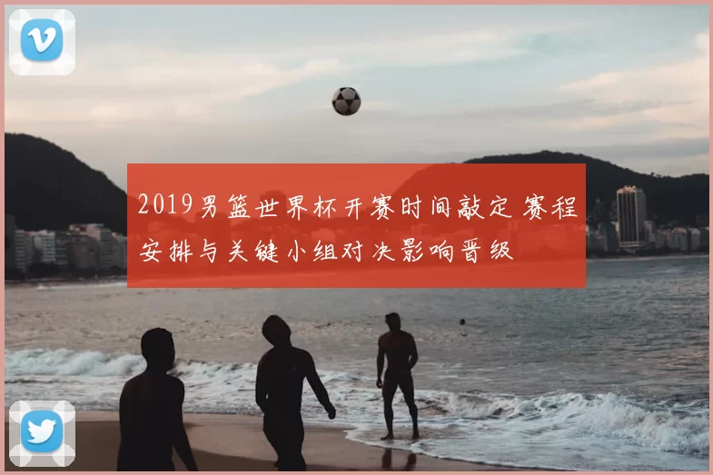 2019男篮世界杯开赛时间敲定 赛程安排与关键小组对决影响晋级