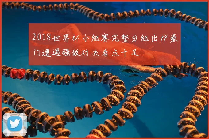 2018世界杯小组赛完整分组出炉豪门遭遇强敌对决看点十足