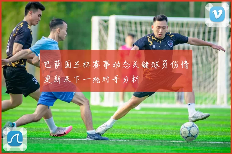 巴萨国王杯赛事动态关键球员伤情更新及下一轮对手分析