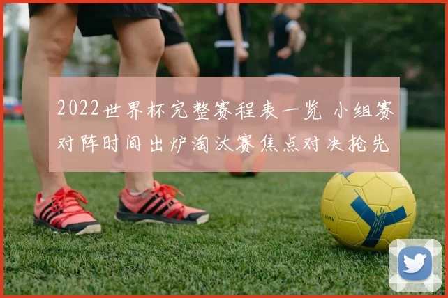 2022世界杯完整赛程表一览 小组赛对阵时间出炉淘汰赛焦点对决抢先看