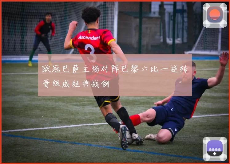 欧冠巴萨主场对阵巴黎六比一逆转晋级成经典战例