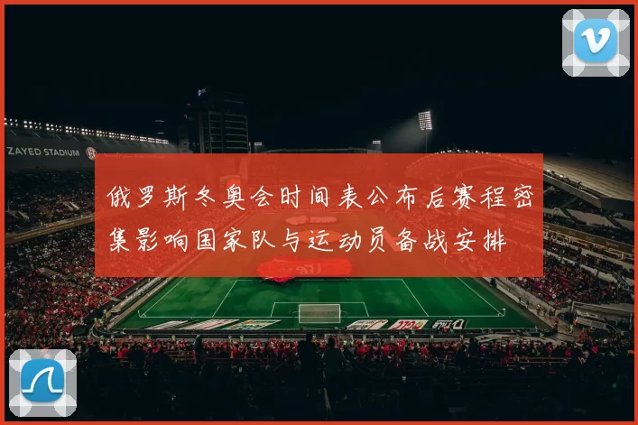 俄罗斯冬奥会时间表公布后赛程密集影响国家队与运动员备战安排